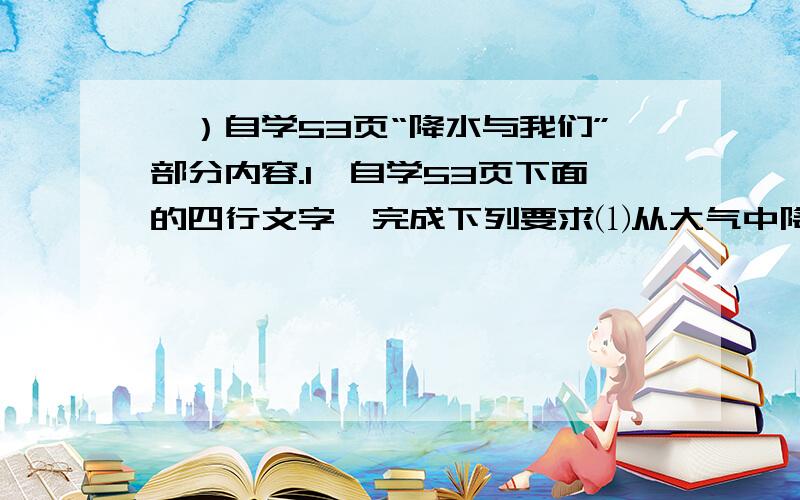 一）自学53页“降水与我们”部分内容.1、自学53页下面的四行文字,完成下列要求⑴从大气中降落的 、 、 等,统称为降水.此外,雾、露、霜等也属降水.⑵ 是降水的主要形式.气象部门根据单位