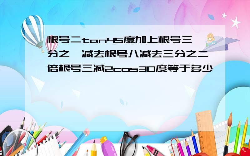 根号二tan45度加上根号三分之一减去根号八减去三分之二倍根号三减2cos30度等于多少