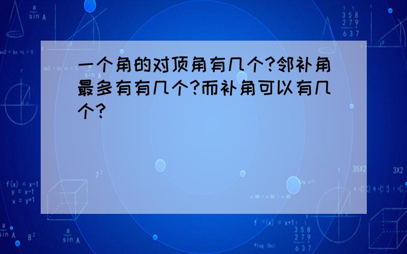 一个角的对顶角有几个?邻补角最多有有几个?而补角可以有几个?