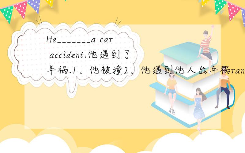 He_______a car accident.他遇到了车祸.1、他被撞2、他遇到他人出车祸ran into属于哪种?另一种怎么说?