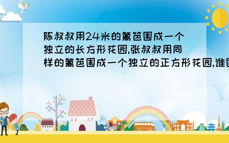 陈叔叔用24米的篱笆围成一个独立的长方形花园,张叔叔用同样的篱笆围成一个独立的正方形花园,谁围的面积大回答张叔叔的大,因为周长相同的长方形和正方形中,正方形的面积大.但是老师给