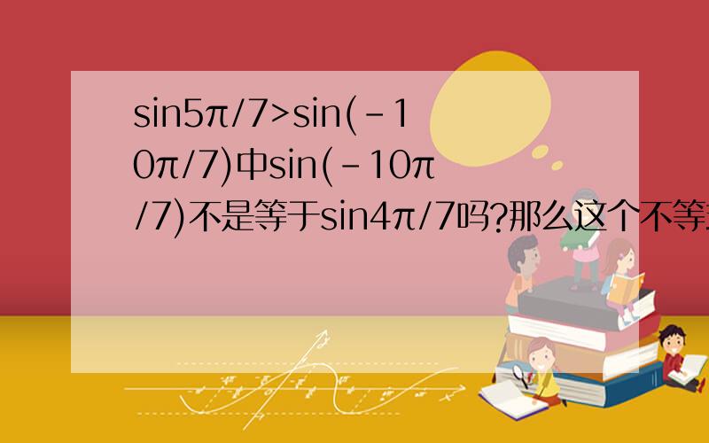 sin5π/7>sin(-10π/7)中sin(-10π/7)不是等于sin4π/7吗?那么这个不等式是成立的吧?那为什么答案上说这是错误的呢?