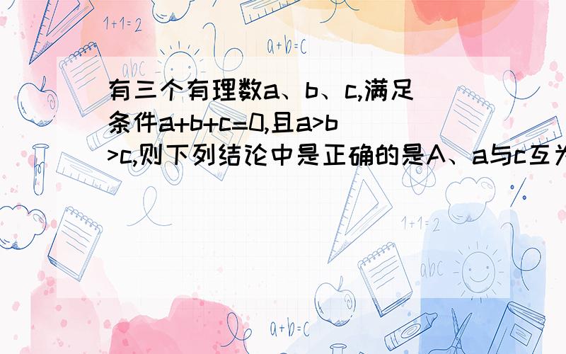 有三个有理数a、b、c,满足条件a+b+c=0,且a>b>c,则下列结论中是正确的是A、a与c互为相反数,b=0 B、b、c两个数一定都是负数C、a与c的和一定是正数 D、a一定是正数,c一定是负数,b可能是正数也可能