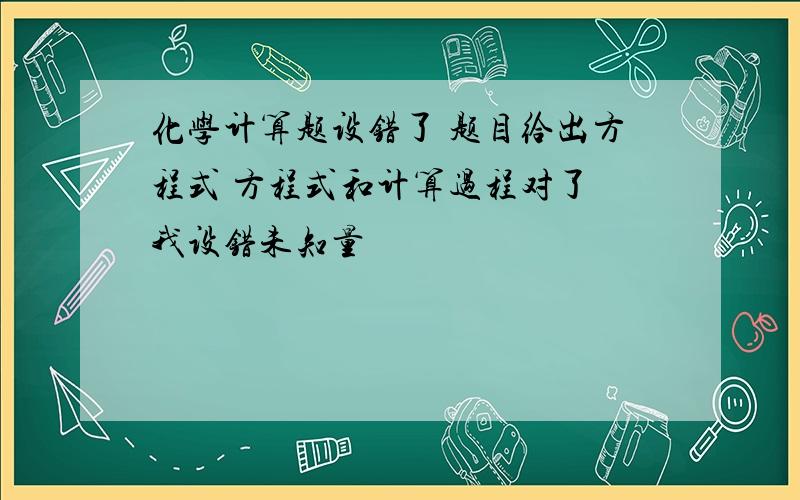 化学计算题设错了 题目给出方程式 方程式和计算过程对了 我设错未知量