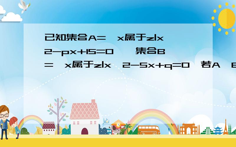 已知集合A={x属于z|x^2-px+15=0},集合B={x属于z|x^2-5x+q=0,若A∪B={2,3,5}则A=?B=?已知集合A={x属于z|x^2-px+15=0},集合B={x属于z|x^2-5x+q=0,若A∪B={2,3,5}则A= B=