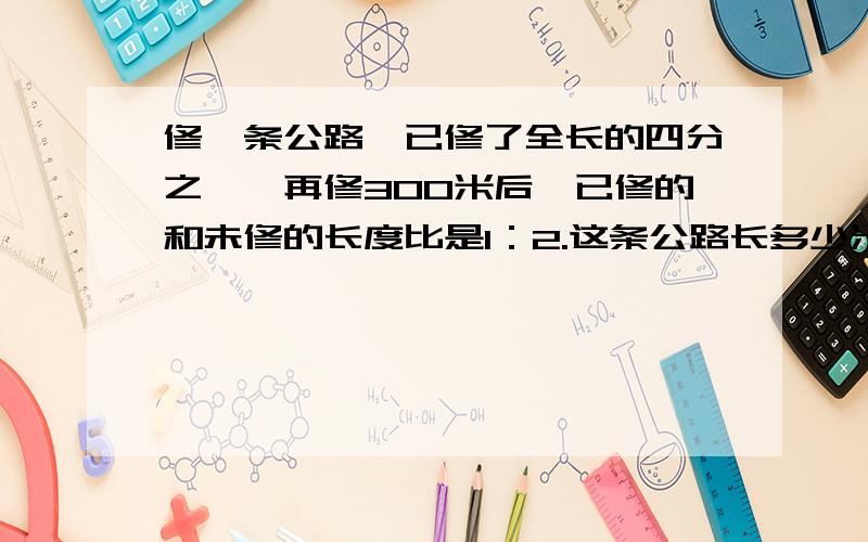 修一条公路,已修了全长的四分之一,再修300米后,已修的和未修的长度比是1：2.这条公路长多少米?急,要说明理由,