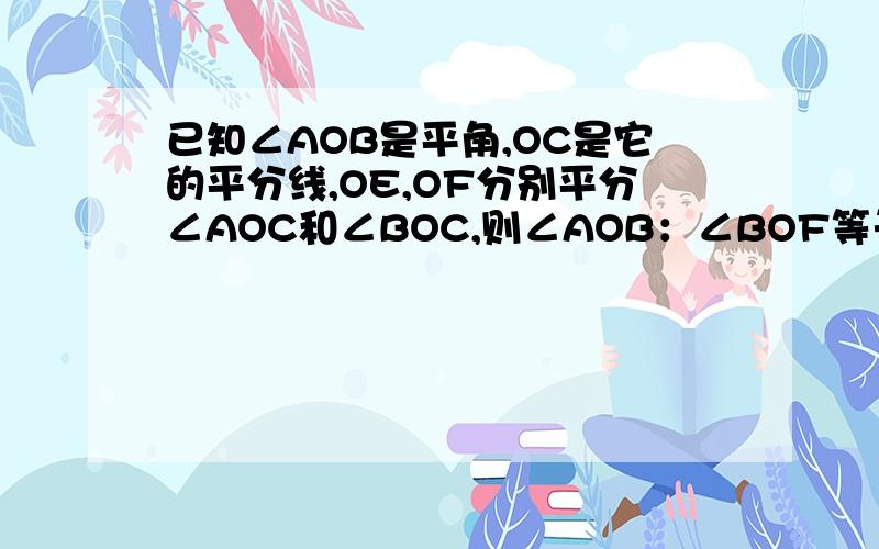 已知∠AOB是平角,OC是它的平分线,OE,OF分别平分∠AOC和∠BOC,则∠AOB：∠BOF等于（ ）