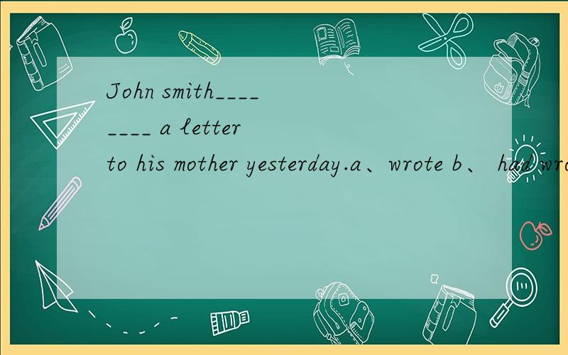 John smith________ a letter to his mother yesterday.a、wrote b、 had wrotec、 was written d、 writes