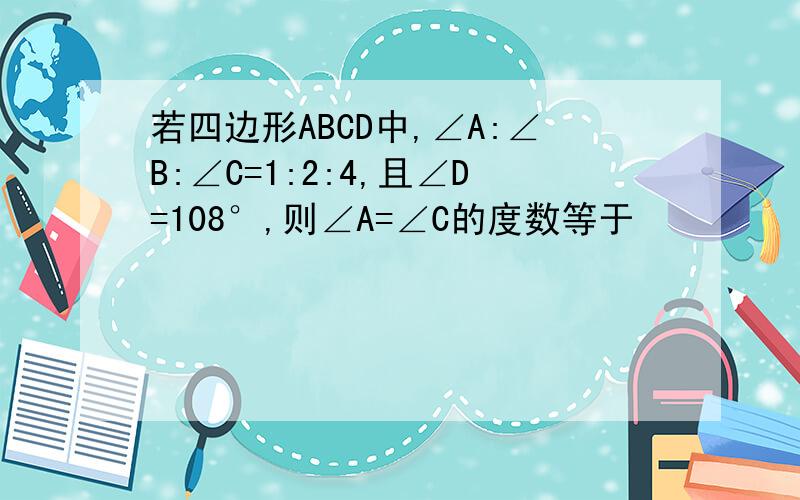 若四边形ABCD中,∠A:∠B:∠C=1:2:4,且∠D=108°,则∠A=∠C的度数等于