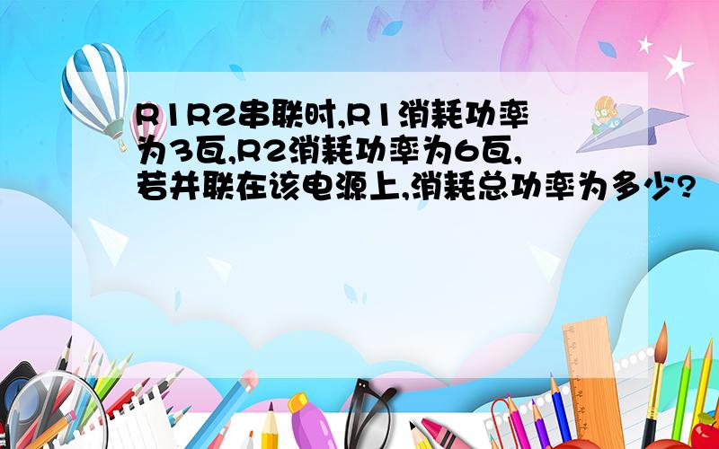 R1R2串联时,R1消耗功率为3瓦,R2消耗功率为6瓦,若并联在该电源上,消耗总功率为多少?