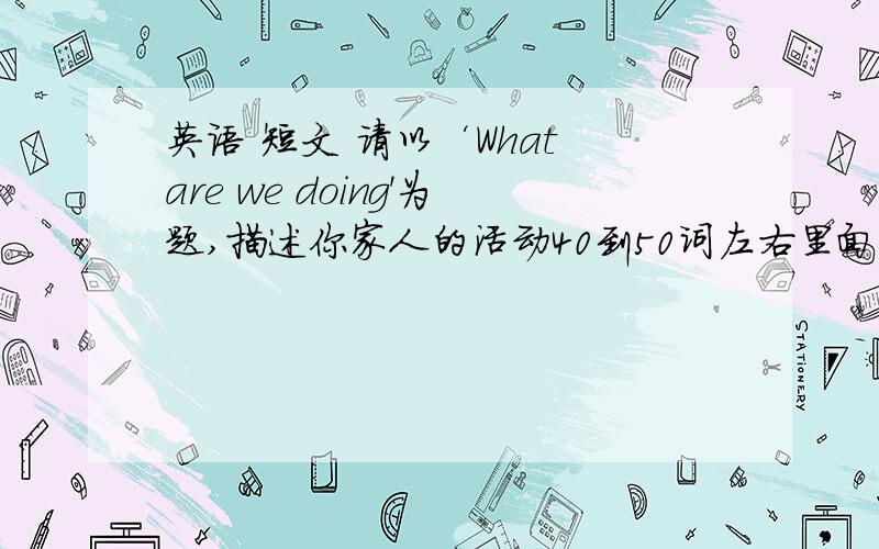 英语 短文 请以‘What are we doing'为题,描述你家人的活动40到50词左右里面的意思是     今天是周日,我们全家人都在家里.妈妈在打扫房间,爸爸在看报纸,爷爷在玩牌（caids),哥哥在看电视妹妹在