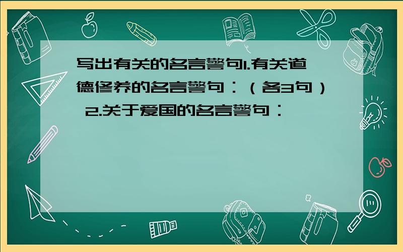 写出有关的名言警句1.有关道德修养的名言警句：（各3句） 2.关于爱国的名言警句：