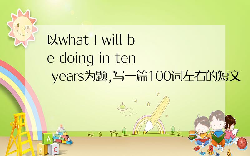 以what I will be doing in ten years为题,写一篇100词左右的短文