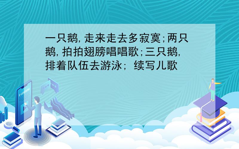 一只鹅,走来走去多寂寞;两只鹅,拍拍翅膀唱唱歌;三只鹅,排着队伍去游泳; 续写儿歌