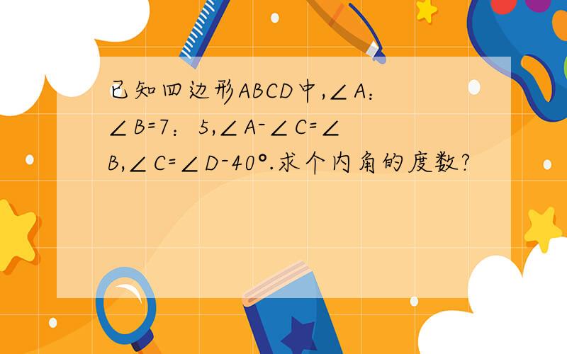 已知四边形ABCD中,∠A：∠B=7：5,∠A-∠C=∠B,∠C=∠D-40°.求个内角的度数?