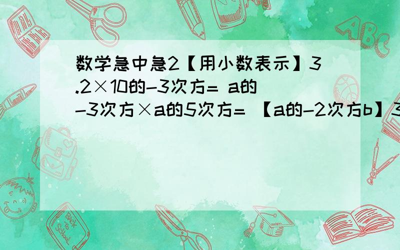 数学急中急2【用小数表示】3.2×10的-3次方= a的-3次方×a的5次方= 【a的-2次方b】3次方=