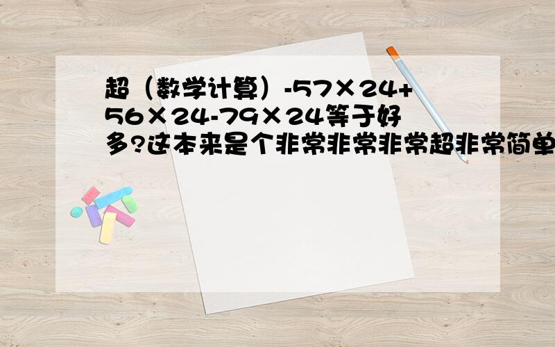 超（数学计算）-57×24+56×24-79×24等于好多?这本来是个非常非常非常超非常简单的题目,可我的答案就是和答案上不一样,我得数是：-1920,问问大家是多少?可是我那个书上的答案是：-1828