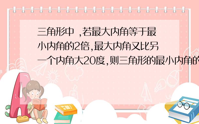 三角形中 ,若最大内角等于最小内角的2倍,最大内角又比另一个内角大20度,则三角形的最小内角的度数是多