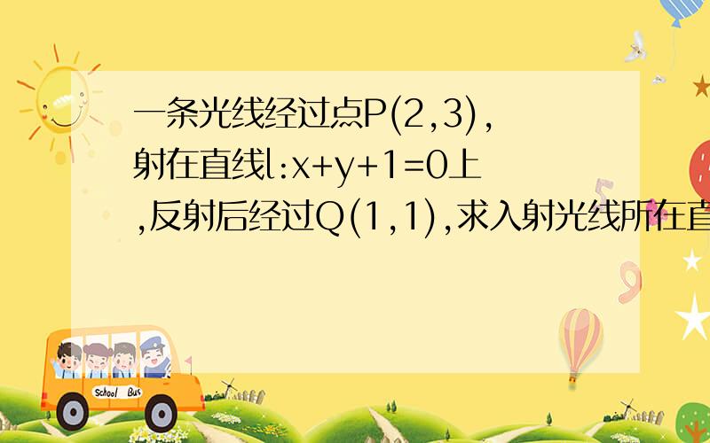 一条光线经过点P(2,3),射在直线l:x+y+1=0上,反射后经过Q(1,1),求入射光线所在直线的方程.