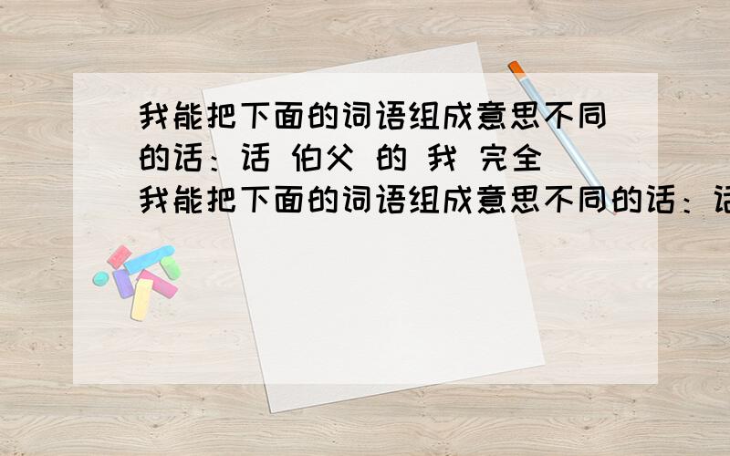 我能把下面的词语组成意思不同的话：话 伯父 的 我 完全我能把下面的词语组成意思不同的话：话 伯父 的 我 完全 没有 1.2.3.4.