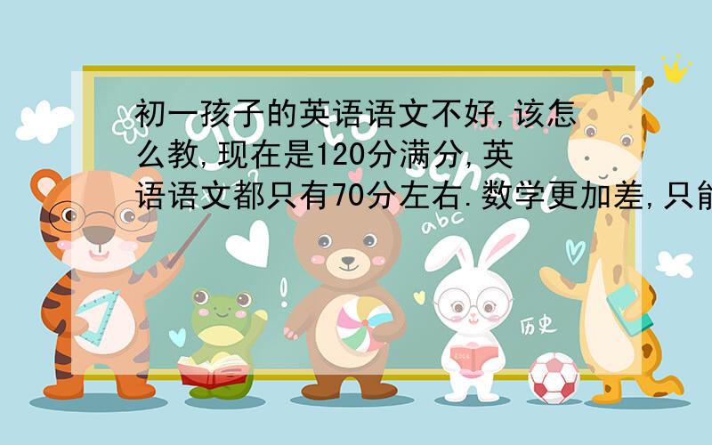 初一孩子的英语语文不好,该怎么教,现在是120分满分,英语语文都只有70分左右.数学更加差,只能考到40,50分左右.孩子的学业现在又很重,每天写作业都最少要2个小时左右.家教来了估计也不一定