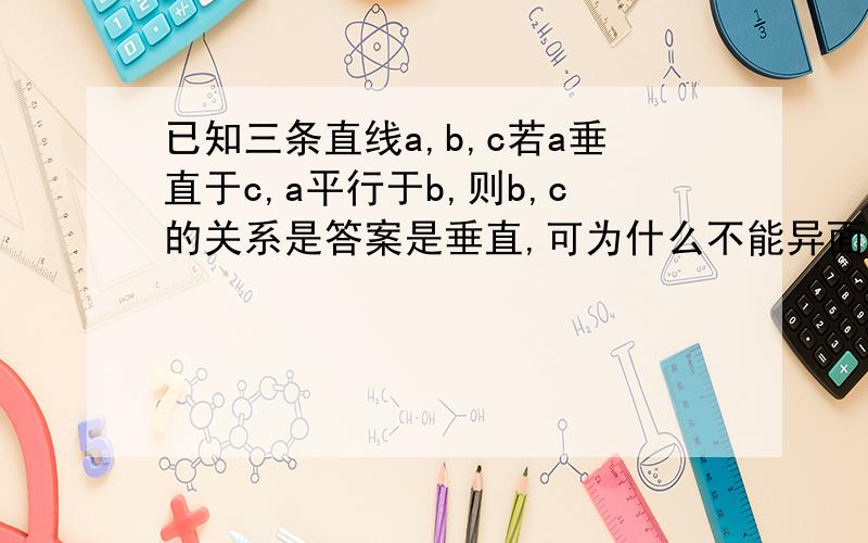 已知三条直线a,b,c若a垂直于c,a平行于b,则b,c的关系是答案是垂直,可为什么不能异面呢