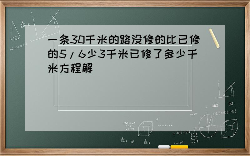 一条30千米的路没修的比已修的5/6少3千米已修了多少千米方程解