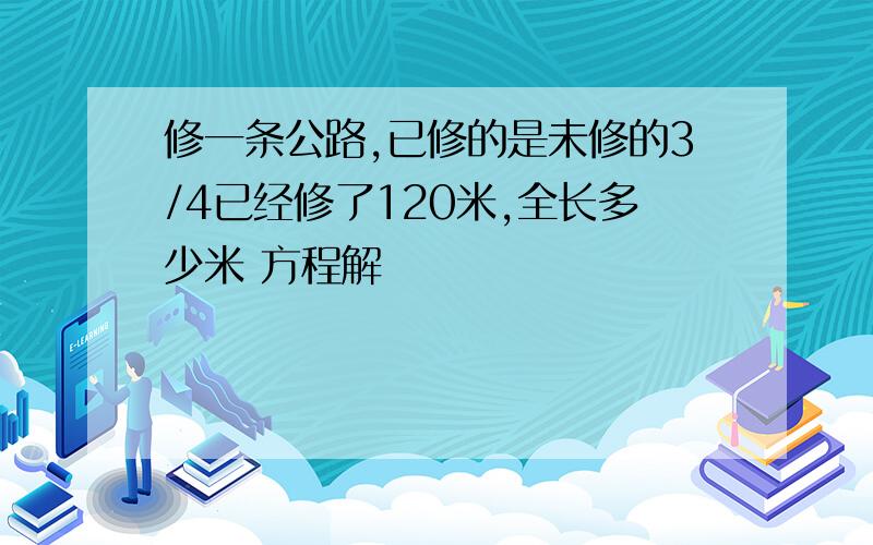 修一条公路,已修的是未修的3/4已经修了120米,全长多少米 方程解