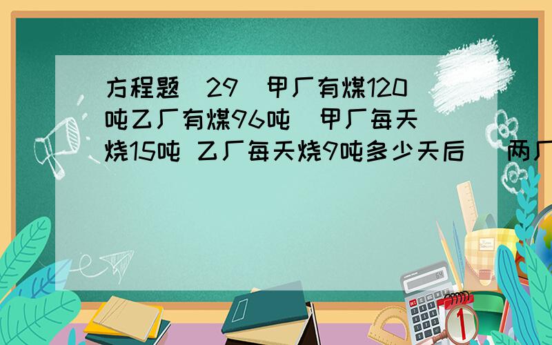 方程题(29)甲厂有煤120吨乙厂有煤96吨  甲厂每天烧15吨 乙厂每天烧9吨多少天后   两厂所剩的煤的吨数相等?