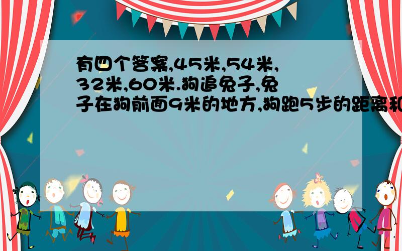 有四个答案,45米,54米,32米,60米.狗追兔子,兔子在狗前面9米的地方,狗跑5步的距离和兔子跑9步的距离相等,但兔子跑得频率快,相同的时间,狗跑2步,兔子跑3步,问跑多少米狗可以追上兔子?这是一