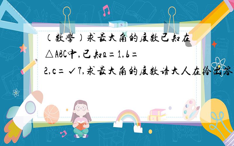 （数学）求最大角的度数已知在△ABC中,已知a=1,b=2,c=√7,求最大角的度数请大人在给出答案的同时 附上解题过程