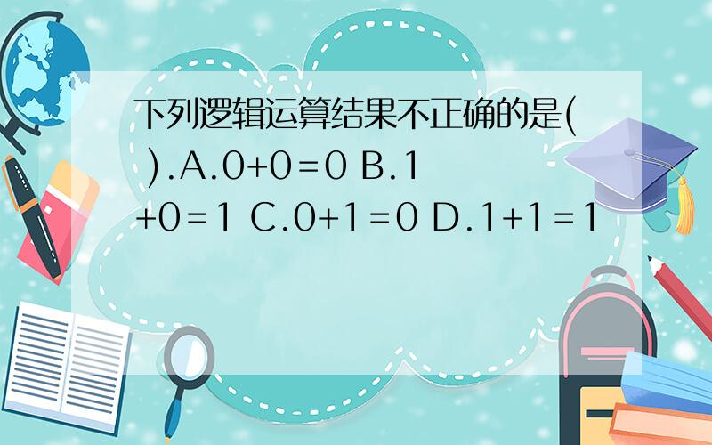 下列逻辑运算结果不正确的是( ).A.0+0＝0 B.1+0＝1 C.0+1＝0 D.1+1＝1