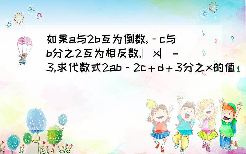 如果a与2b互为倒数,‐c与b分之2互为相反数,︳x︳﹦3,求代数式2ab‐2c＋d＋3分之x的值