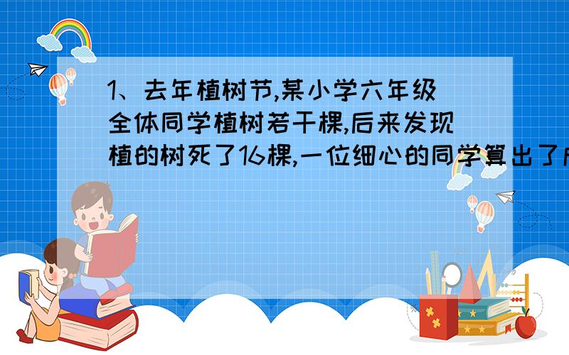 1、去年植树节,某小学六年级全体同学植树若干棵,后来发现植的树死了16棵,一位细心的同学算出了成活率是98%,成活的树有多少棵?2、48人划船,每条小船坐3人,租金2元；每条大船坐5人,租金3元,