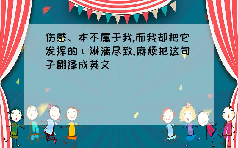 伤感、本不属于我,而我却把它发挥的ι淋漓尽致.麻烦把这句子翻译成英文