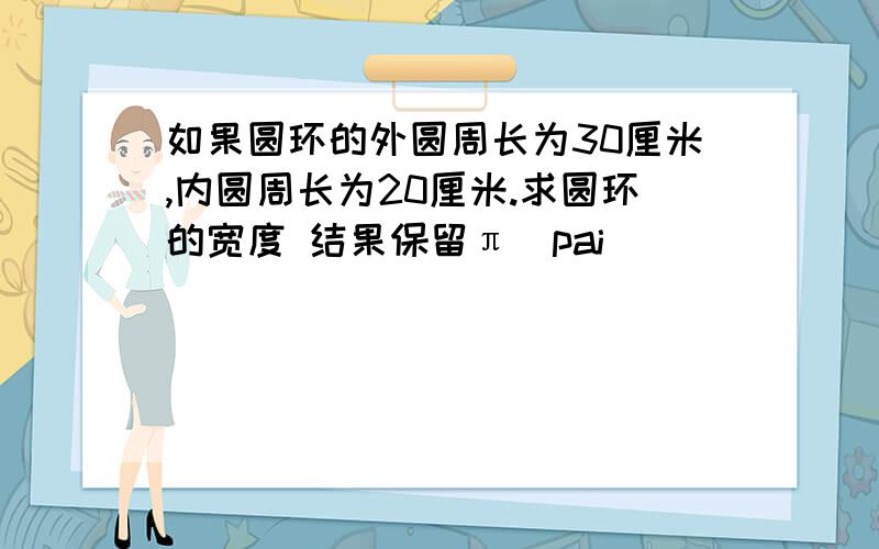 如果圆环的外圆周长为30厘米,内圆周长为20厘米.求圆环的宽度 结果保留π（pai）