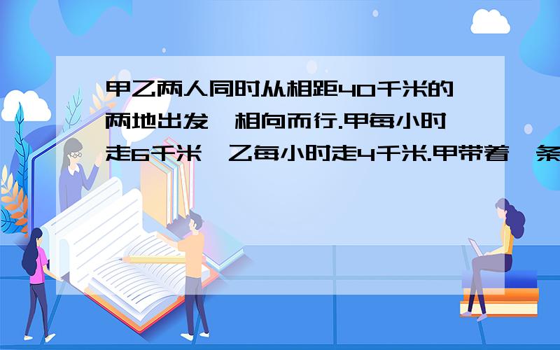 甲乙两人同时从相距40千米的两地出发,相向而行.甲每小时走6千米,乙每小时走4千米.甲带着一条狗,狗每小时跑12千米.这条狗与甲一起出发,碰到乙时掉头,往甲这边跑,碰到甲时又往乙边跑,直到