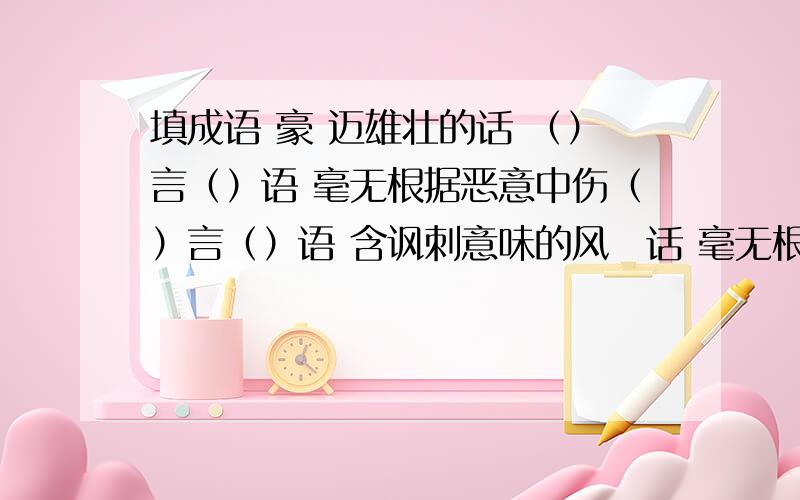 填成语 豪 迈雄壮的话 （）言（）语 毫无根据恶意中伤（）言（）语 含讽刺意味的风凉话 毫无根填成语豪迈雄壮的话 （）言（）语毫无根据恶意中伤（）言（）语含讽刺意味的风凉话毫无