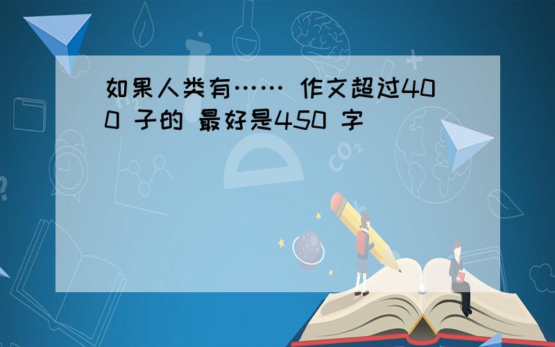 如果人类有…… 作文超过400 子的 最好是450 字