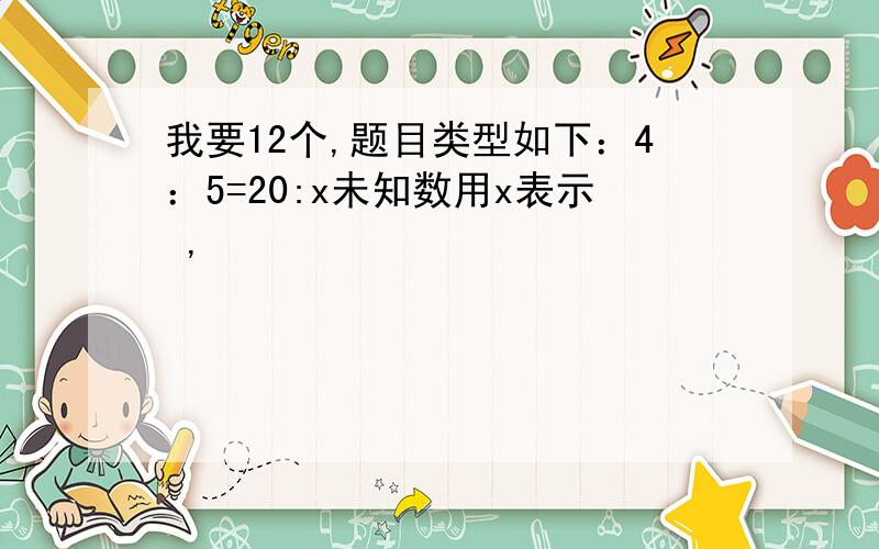 我要12个,题目类型如下：4：5=20:x未知数用x表示 ,