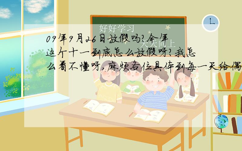 09年9月26日放假吗?今年这个十一到底怎么放假呀?我怎么看不懂呀,麻烦各位具体到每一天给偶解释下,9月26、27日,10月9、10、11日到底是怎么回事呀?通知大家一声,我们单位每个星期六要上上午