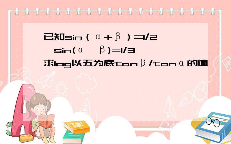 已知sin（α+β）=1/2,sin(α—β)=1/3,求log以五为底tanβ/tanα的值