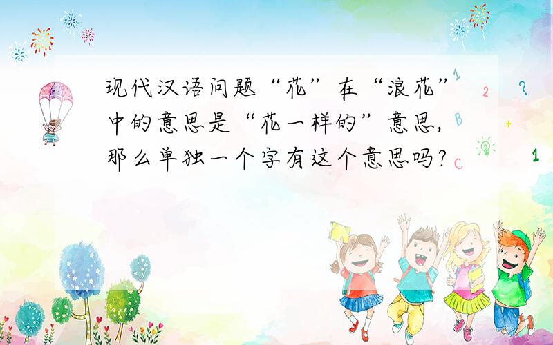 现代汉语问题“花”在“浪花”中的意思是“花一样的”意思,那么单独一个字有这个意思吗?