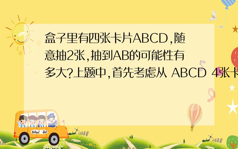 盒子里有四张卡片ABCD,随意抽2张,抽到AB的可能性有多大?上题中,首先考虑从 ABCD 4张卡片中随意抽2张会有几种不同情况.