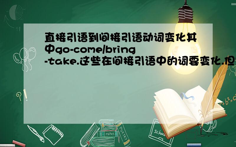 直接引语到间接引语动词变化其中go-come/bring-take.这些在间接引语中的词要变化.但是有时候不用变.说是“地点不变的时候就不用变了“.什么意思.还有一个问题就是he speaked to him.要变成He told