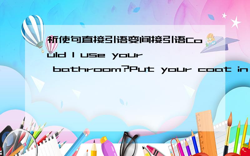 祈使句直接引语变间接引语Could I use your bathroom?Put your coat in the closetSpeak quietly on the phone,pleaseWill you help me with my homework this afternoon?Could you meet me at four?Take your shoes off before you enter the room.