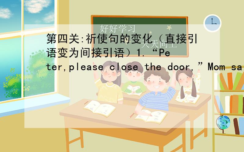 第四关:祈使句的变化（直接引语变为间接引语）1.“Pe ter,please close the door,”Mom said.Mom asked Peter _______ _______ ________ __________.2.Miss Lin said to the student.“Don't talk in class.”Miss Lin told the student _____