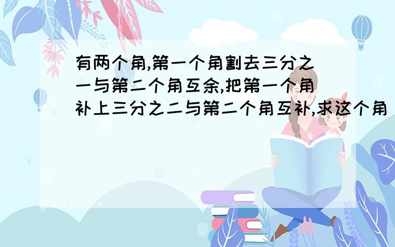 有两个角,第一个角割去三分之一与第二个角互余,把第一个角补上三分之二与第二个角互补,求这个角