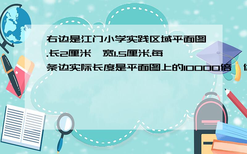 右边是江门小学实践区域平面图.长2厘米,宽1.5厘米.每条边实际长度是平面图上的10000倍,你知道这个实践区域的实际面积是多少公顷?