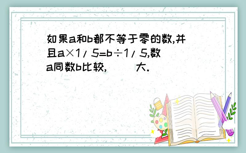 如果a和b都不等于零的数,并且a×1/5=b÷1/5,数a同数b比较,（ ）大.